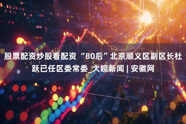 股票配资炒股看配资 “80后”北京顺义区副区长杜跃已任区委常委_大皖新闻 | 安徽网
