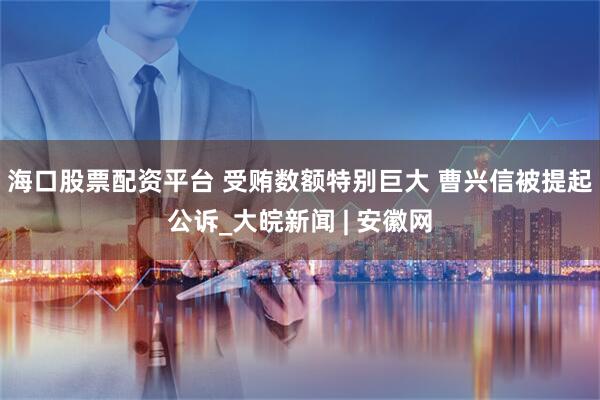海口股票配资平台 受贿数额特别巨大 曹兴信被提起公诉_大皖新闻 | 安徽网