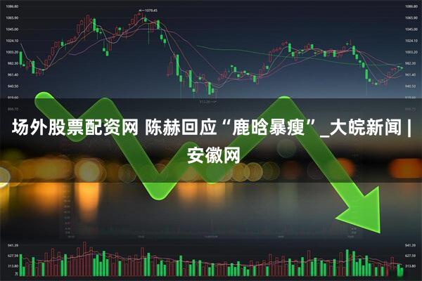 场外股票配资网 陈赫回应“鹿晗暴瘦”_大皖新闻 | 安徽网