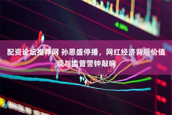 配资论坛推荐网 孙恩盛停播，网红经济背后价值观与监管警钟敲响