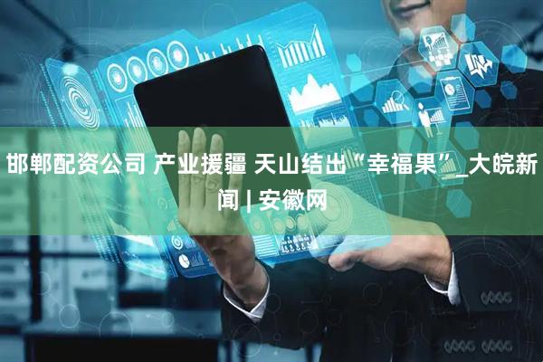 邯郸配资公司 产业援疆 天山结出“幸福果”_大皖新闻 | 安徽网