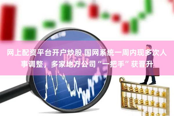 网上配资平台开户炒股 国网系统一周内现多次人事调整，多家地方公司“一把手”获晋升