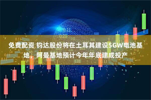 免费配资 钧达股份将在土耳其建设5GW电池基地，阿曼基地预计今年年底建成投产