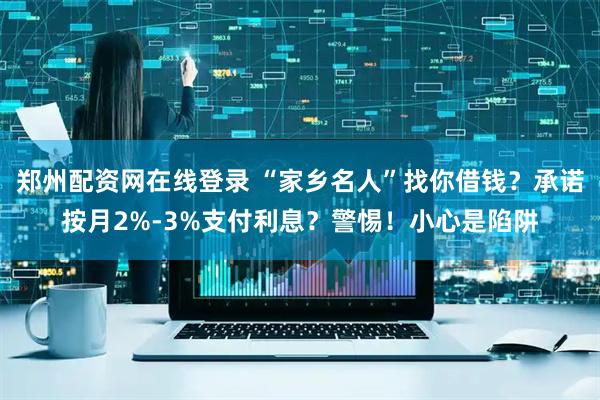 郑州配资网在线登录 “家乡名人”找你借钱？承诺按月2%-3%支付利息？警惕！小心是陷阱