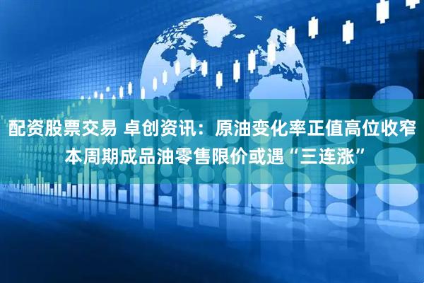 配资股票交易 卓创资讯：原油变化率正值高位收窄 本周期成品油零售限价或遇“三连涨”