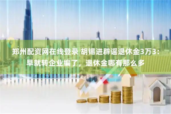 郑州配资网在线登录 胡锡进辟谣退休金3万3：早就转企业编了，退休金哪有那么多