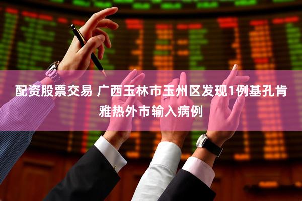 配资股票交易 广西玉林市玉州区发现1例基孔肯雅热外市输入病例