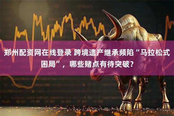 郑州配资网在线登录 跨境遗产继承频陷“马拉松式困局”，哪些赌点有待突破？