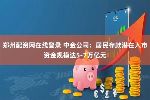 郑州配资网在线登录 中金公司：居民存款潜在入市资金规模达5-7万亿元