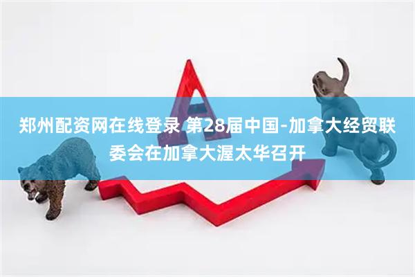 郑州配资网在线登录 第28届中国﹣加拿大经贸联委会在加拿大渥太华召开
