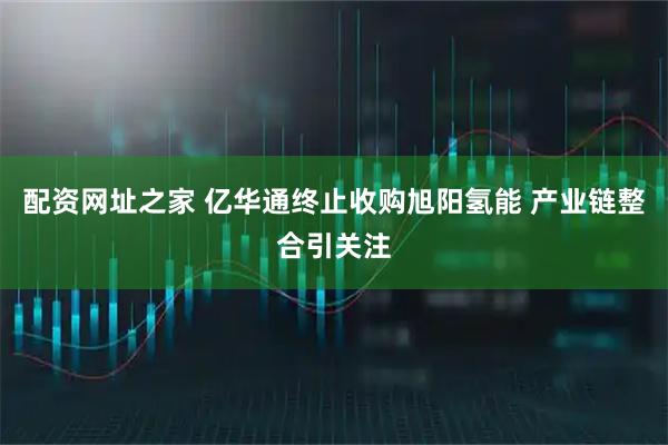 配资网址之家 亿华通终止收购旭阳氢能 产业链整合引关注
