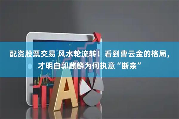 配资股票交易 风水轮流转！看到曹云金的格局，才明白郭麒麟为何执意“断亲”