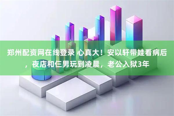 郑州配资网在线登录 心真大！安以轩带娃看病后，夜店和仨男玩到凌晨，老公入狱3年
