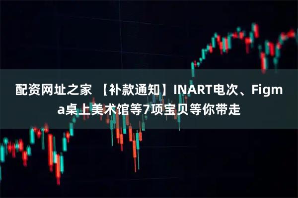 配资网址之家 【补款通知】INART电次、Figma桌上美术馆等7项宝贝等你带走